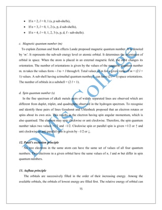 15
 If n = 2, l = 0, 1 (s, p sub-shells),
 If n = 3, l = 0, 1, 2 (s, p, d sub-shells),
 If n = 4, l = 0, 1, 2, 3 (s, p, d, f - sub-shells).
c. Magnetic quantum number (m)
To explain Zeeman and Stark effects Lande proposed magnetic quantum number. It is denoted
by ‘m’. It represents the sub-sub energy level or atomic orbital. It determines the orientation of
orbital in space. When the atom is placed in an external magnetic field, the orbit changes its
orientation. The number of orientations is given by the values of the magnetic quantum number
m. m takes the values form – l to + l through 0. Total values of m for a given value of m = (2 l +
1) values. A sub shell having azimuthal quantum number ℓ, can have (2 l + 1) space orientations.
The number of orbitals in a subshell = (2 l + 1).
d. Spin quantum number (s)
In the fine spectrum of alkali metals pairs of widely separated lines are observed which are
different from duplet, triplet, and quadruplets observed in the hydrogen spectrum. To recognise
and identify these pairs of lines Goudsmit and Uhlenbeck proposed that an electron rotates or
spins about its own axis. This results in the electron having spin angular momentum, which is
also quantised. The electron may spin clockwise or anti clockwise. Therefore, the spin quantum
number takes two values +1/2 and –1/2. Clockwise spin or parallel spin is given +1/2 or ↑ and
anti clockwise or anti parallel spin is given by –1/2 or ↓.
12. Pauli's exclusion principle
No two electrons in the same atom can have the same set of values of all four quantum
numbers. Two electrons in a given orbital have the same values of n, l and m but differ in spin
quantum numbers.
13. Aufbau principle
The orbitals are successively filled in the order of their increasing energy. Among the
available orbitals, the orbitals of lowest energy are filled first. The relative energy of orbital can
 