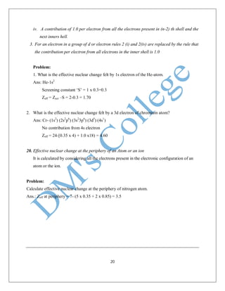 20
iv. A contribution of 1.0 per electron from all the electrons present in (n-2) th shell and the
next inners hell.
3. For an electron in a group of d or electron rules 2 (i) and 2(iv) are replaced by the rule that
the contribution per electron from all electrons in the inner shell is 1.0
Problem:
1. What is the effective nuclear change felt by 1s electron of the He-atom.
Ans: He-1s2
Screening constant ‘S’ = 1 x 0.3=0.3
Zeff = Zact –S = 2-0.3 = 1.70
2. What is the effective nuclear change felt by a 3d electron of chromium atom?
Ans: Cr- (1s2
) (2s2
p6
) (3s2
3p6
) (3d5
) (4s1
)
No contribution from 4s electron
Zeff = 24-[0.35 x 4) + 1.0 x18) = 4.60
20. Effective nuclear change at the periphery of an Atom or an ion
It is calculated by considering all the electrons present in the electronic configuration of an
atom or the ion.
Problem:
Calculate effective nuclear change at the periphery of nitrogen atom.
Ans.: Zeff at periphery = 7- (5 x 0.35 + 2 x 0.85) = 3.5
 
