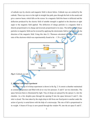 3
of cathode rays by electric and magnetic field is shown below. Cathode rays are emitted by the
cathode. These rays move to the right in straight line path, pass through the hole in the anode and
give a narrow beam, which falls on the screen. In a magnetic field this beam is deflected and the
deflection produced by the electric field of suitable strength is applied in the direction at right
angle to the magnetic field applied. The deflection of charge particles is a magnetic field is
directly proportional to its charge and inversely proportional to its mass. The deflection of charge
particles in magnetic field can be reversed by applying the electrostatic field at right angles to the
direction of the magnetic field. Using this idea J.J. Thomson calculated charge to mass (e/m)
ratio of the electrons which was experimentally found to be – 1.76 x 10-11
C kg-1
.
Fig.1: Cathode ray tube
2. Millikan’s Oil Drop Experiment
Millikan’s set up of oil drop experiment is shown in the fig. 2. It consist a chamber maintained
at constant temperature and filled with air at very low pressure. E and E’ are two electrodes. The
space between them is illuminated by light. Tiny oil drops are sprayed by the sprayer A, into the
chamber. As a few droplets pass through the opening O into the space between E and E’, this
inlet is closed. The time taken by the single drop to fall from one fixed point to another under the
action of gravity is noted down with the help of a microscope. The rate of fall is proportional to
its weight. A beam of X-rays is now passed through the window W2 into the air space E and E’.
 