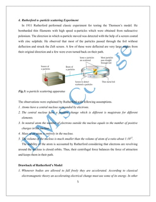 5
4. Rutherford α- particle scattering Experiment
In 1911 Rutherford performed classic experiment for testing the Thomson’s model. He
bombarded thin filaments with high speed α-particles which were obtained from radioactive
polonium. The direction in which α-particle moved was detected with the help of a screen coated
with zinc sulphide. He observed that most of the particles passed through the foil without
deflection and struck the ZnS screen. A few of these were deflected are very large angles from
their original direction and a few were even turned back on their path.
Fig.3: α-particle scattering apparatus
The observations were explained by Rutherford with following assumptions.
1. Atoms have a central nucleus surrounded by electrons.
2. The central nucleus have a positive change which is different is magistrate for different
elements.
3. In neutral atom the number of electrons outside the nucleus equals to the number of positive
charges in the nucleus.
4. Mass of an atom is entirely in the nucleus.
5. The volume of the nucleus is much smaller than the volume of atom of a ratio about 1:1012
.
The stability of the atom is accounted by Rutherford considering that electrons are revolving
around the nucleus is closed orbits. Thus, their centrifugal force balances the force of attraction
and keeps them in their path.
Drawback of Rutherford’s Model
1. Whenever bodies are allowed to fall freely they are accelerated. According to classical
electromagnetic theory an accelerating electrical change must use some of its energy. In other
 