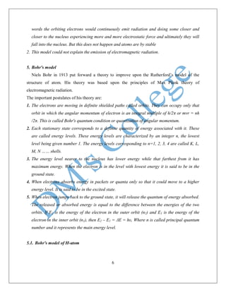 6
words the orbiting electrons would continuously emit radiation and doing some closer and
closer to the nucleus experiencing more and more electrostatic force and ultimately they will
fall into the nucleus. But this does not happen and atoms are by stable
2. This model could not explain the emission of electromagnetic radiation.
5. Bohr's model
Niels Bohr in 1913 put forward a theory to improve upon the Rutherford’s model of the
structure of atom. His theory was based upon the principles of Max Plank theory of
electromagnetic radiation.
The important postulates of his theory are:
1. The electrons are moving in definite shielded paths called orbits. They can occupy only that
orbit in which the angular momentum of electron is an integral multiple of h/2π or mvr = nh
/2π. This is called Bohr's quantum condition or quantization of angular momentum.
2. Each stationary state corresponds to a definite quantity of energy associated with it. These
are called energy levels. These energy levels are characterized by an integer n, the lowest
level being given number 1. The energy levels corresponding to n=1, 2, 3, 4 are called K, L,
M, N …… shells.
3. The energy level nearer to the nucleus has lower energy while that farthest from it has
maximum energy. When the electron is in the level with lowest energy it is said to be in the
ground state.
4. When electrons absorbs energy in packets or quanta only so that it could move to a higher
energy level. It is said to be in the excited state.
5. When electron jumps back to the ground state, it will release the quantum of energy absorbed.
The released or absorbed energy is equal to the difference between the energies of the two
orbits. If E2 is the energy of the electron in the outer orbit (n2) and E1 is the energy of the
electron in the inner orbit (n1), then E2 – E1 = ΔE = hυ, Where n is called principal quantum
number and it represents the main energy level.
5.1. Bohr's model of H-atom
 