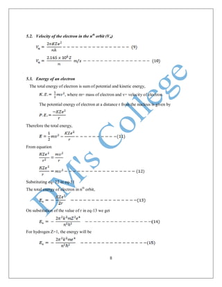 8
5.2. Velocity of the electron in the nth
orbit (Vn)
5.3. Energy of an electron
The total energy of electron is sum of potential and kinetic energy,
, where m= mass of electron and v= velocity of electron.
The potential energy of electron at a distance r from the nucleus is given by
Therefore the total energy,
From equation
Substituting eq- 12 in eq-11
The total energy of electron in nth
orbit,
On substitution of the value of r in eq-13 we get
For hydrogen Z=1, the energy will be
 