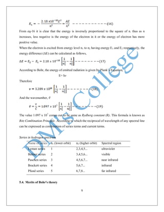 9
From eq-16 it is clear that the energy is inversely proportional to the square of n. thus as n
increases, less negative is the energy of the electron in it or the energy of electron has more
positive value.
When the electron is excited from energy level n1 to n2 having energy E1 and E2 respectively, the
energy difference (ΔE) can be calculated as follows,
According to Bohr, the energy of emitted radiation is given by Plank’s Equation,
E= hv
Therefore
And the wavenumber,
The value 1.097 x 107
comes out to be same as Rydberg constant (R). This formula is known as
Ritz Combination Principle. According to which the reciprocal of wavelength of any spectral line
can be expressed as combination of series terms and current terms.
Series in hydrogen spectrum
Name of series n1 (lower orbit) n2 (higher orbit) Spectral region
Lyman series 1 2,3,4,5... ultraviolet
Balmer series 2 3,4,5,6... visible
Paschen series 3 4,5,6,7... near infrared
Brackett series 4 5,6,7... infrared
Pfund series 5 6,7,8... far infrared
5.4. Merits of Bohr's theory
 