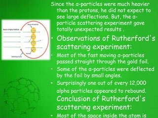 Since the α-particles were much heavier
than the protons, he did not expect to
see large deflections. But, the α-
particle scattering experiment gave
totally unexpected results .
• Observations of Rutherford's
scattering experiment:
• Most of the fast moving α-particles
passed straight through the gold foil.
• Some of the α-particles were deflected
by the foil by small angles.
• Surprisingly one out of every 12,000
alpha particles appeared to rebound.
Conclusion of Rutherford's
scattering experiment:
• Most of the space inside the atom is
 