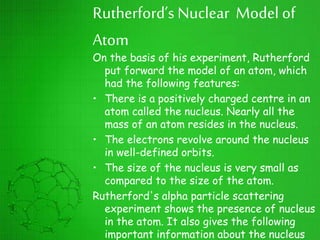 Rutherford’s Nuclear Model of
Atom
On the basis of his experiment, Rutherford
put forward the model of an atom, which
had the following features:
• There is a positively charged centre in an
atom called the nucleus. Nearly all the
mass of an atom resides in the nucleus.
• The electrons revolve around the nucleus
in well-defined orbits.
• The size of the nucleus is very small as
compared to the size of the atom.
Rutherford's alpha particle scattering
experiment shows the presence of nucleus
in the atom. It also gives the following
important information about the nucleus
 