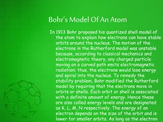 Bohr’s ModelOf An Atom
In 1913 Bohr proposed his quantized shell model of
the atom to explain how electrons can have stable
orbits around the nucleus. The motion of the
electrons in the Rutherford model was unstable
because, according to classical mechanics and
electromagnetic theory, any charged particle
moving on a curved path emits electromagnetic
radiation; thus, the electrons would lose energy
and spiral into the nucleus. To remedy the
stability problem, Bohr modified the Rutherford
model by requiring that the electrons move in
orbits or shells. Each orbit or shell is associated
with a definite amount of energy. Hence these
are also called energy levels and are designated
as K, L, M, N respectively. The energy of an
electron depends on the size of the orbit and is
lower for smaller orbits. As long as the electron
 