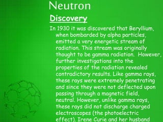 Neutron
Discovery
In 1930 it was discovered that Beryllium,
when bombarded by alpha particles,
emitted a very energetic stream of
radiation. This stream was originally
thought to be gamma radiation. However,
further investigations into the
properties of the radiation revealed
contradictory results. Like gamma rays,
these rays were extremely penetrating
and since they were not deflected upon
passing through a magnetic field,
neutral. However, unlike gamma rays,
these rays did not discharge charged
electroscopes (the photoelectric
effect). Irene Curie and her husband
 