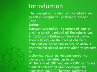 Introduction
The concept of an atom is originated from
Greek philosophers like Democritus and
John
Dalton.
Democritus studied the nature of matter
and the constituents of all the substances.
In 1808 John Dalton put forward atomic
theory to explain the laws of chemical
combination. According to him, an atom is
the smallest unit of matter which takes part
in
a chemical reaction. He considered that
atoms are indivisible particles
At the end of 18th and early 20th centuries
modern concept an atom developed by
scientists like J.J Thomson, Goldstein,
 