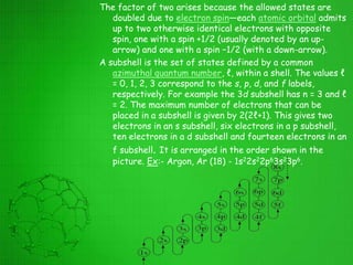 The factor of two arises because the allowed states are
doubled due to electron spin—each atomic orbital admits
up to two otherwise identical electrons with opposite
spin, one with a spin +1/2 (usually denoted by an up-
arrow) and one with a spin −1/2 (with a down-arrow).
A subshell is the set of states defined by a common
azimuthal quantum number, ℓ, within a shell. The values ℓ
= 0, 1, 2, 3 correspond to the s, p, d, and f labels,
respectively. For example the 3d subshell has n = 3 and ℓ
= 2. The maximum number of electrons that can be
placed in a subshell is given by 2(2ℓ+1). This gives two
electrons in an s subshell, six electrons in a p subshell,
ten electrons in a d subshell and fourteen electrons in an
f subshell. It is arranged in the order shown in the
picture. Ex:- Argon, Ar (18) - 1s22s22p63s23p6.
 