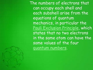 The numbers of electrons that
can occupy each shell and
each subshell arise from the
equations of quantum
mechanics, in particular the
Pauli Exclusion Principle, which
states that no two electrons
in the same atom can have the
same values of the four
quantum numbers.
 