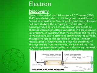 Electron
Discovery
Towards the end of the 19th century J.J.Thomson (1856-
1940) was studying electric discharges at the well-known
Cavendish laboratory in Cambridge, England. Several people
had been studying the intriguing effects in electric
discharge tubes before him. Spectacular glows could be
observed when a high voltage was applied in a gas volume at
low pressure. It was known that the discharge and the glow
in the gas were due to something coming from the cathode,
the negative pole of the applied high voltage. Thomson
made a series of experiments to study the properties of
the rays coming from the cathode. He observed that the
cathode rays were deflected by both electric and magnetic
fields - they were obviously electrically charged.
 