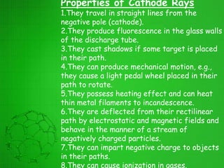 Properties of Cathode Rays
1.They travel in straight lines from the
negative pole (cathode).
2.They produce fluorescence in the glass walls
of the discharge tube.
3.They cast shadows if some target is placed
in their path.
4.They can produce mechanical motion, e.g.,
they cause a light pedal wheel placed in their
path to rotate.
5.They possess heating effect and can heat
thin metal filaments to incandescence.
6.They are deflected from their rectilinear
path by electrostatic and magnetic fields and
behave in the manner of a stream of
negatively charged particles.
7.They can impart negative charge to objects
in their paths.
8.They can cause ionization in gases.
 