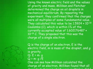 Using the known electric field and the values
of gravity and mass, Millikan and Fletcher
determined the charge on oil droplets in
mechanical equilibrium. By repeating the
experiment, they confirmed that the charges
were all multiples of some fundamental value.
They calculated this value to be 1.5924 × 10−19
Coulombs (C), which is within 1% of the
currently accepted value of 1.602176487 ×
10−19 C. They proposed that this was the
charge of a single electron.
Q is the charge of an electron, E is the
electric field, m is mass of the droplet, and g
is gravity.
Q⋅ E = m⋅ g
Q = m⋅ g /E
One can see how Millikan calculated the
charge of an electron. Millikan found that all
 