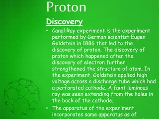 Proton
Discovery
• Canal Ray experiment is the experiment
performed by German scientist Eugen
Goldstein in 1886 that led to the
discovery of proton. The discovery of
proton which happened after the
discovery of electron further
strengthened the structure of atom. In
the experiment, Goldstein applied high
voltage across a discharge tube which had
a perforated cathode. A faint luminous
ray was seen extending from the holes in
the back of the cathode.
• The apparatus of the experiment
incorporates same apparatus as of
 
