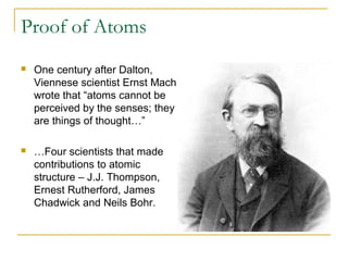 Proof of Atoms
 One century after Dalton,
Viennese scientist Ernst Mach
wrote that “atoms cannot be
perceived by the senses; they
are things of thought…”
 …Four scientists that made
contributions to atomic
structure – J.J. Thompson,
Ernest Rutherford, James
Chadwick and Neils Bohr.
 