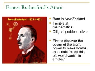 Ernest Rutherford’s Atom
 Born in New Zealand.
 Terrible at
mathematics.
 Diligent problem solver.
 First to discover the
power of the atom,
power to make bombs
that could “make this
old world vanish in
smoke.”
 