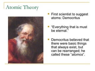 Atomic Theory
 First scientist to suggest
atoms: Democritus
 “Everything that is must
be eternal.”
 Democritus believed that
there were basic things
that always exist, but
can be rearranged; he
called these “atomos”.
 