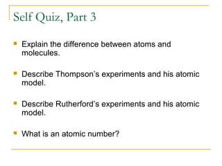 Self Quiz, Part 3
 Explain the difference between atoms and
molecules.
 Describe Thompson’s experiments and his atomic
model.
 Describe Rutherford’s experiments and his atomic
model.
 What is an atomic number?
 