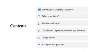 Contents
Introduction: Learning Objectives
What is an Atom?
2
What is an element?
Calculations of protons, neutrons and electrons
Charge of ions
Examples and questions.
 