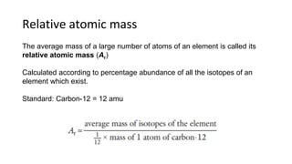 Relative atomic mass
The average mass of a large number of atoms of an element is called its
relative atomic mass (Ar)
Calculated according to percentage abundance of all the isotopes of an
element which exist.
Standard: Carbon-12 = 12 amu
 