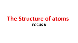 The Structure of atoms
FOCUS 8
 