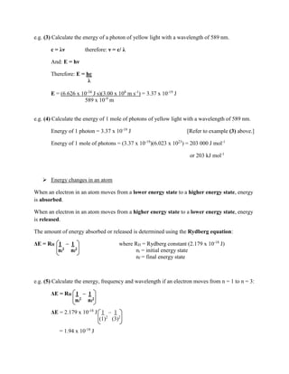 e.g. (3) Calculate the energy of a photon of yellow light with a wavelength of 589 nm.
c = λν therefore: ν = c/ λ
And: E = hν
Therefore: E = hc
λ
E = (6.626 x 10-34
J s)(3.00 x 108
m s-1
) = 3.37 x 10-19
J
589 x 10-9
m
e.g. (4) Calculate the energy of 1 mole of photons of yellow light with a wavelength of 589 nm.
Energy of 1 photon = 3.37 x 10-19
J [Refer to example (3) above.]
Energy of 1 mole of photons = (3.37 x 10-19
)(6.023 x 1023
) = 203 000 J mol-1
or 203 kJ mol-1
 Energy changes in an atom
When an electron in an atom moves from a lower energy state to a higher energy state, energy
is absorbed.
When an electron in an atom moves from a higher energy state to a lower energy state, energy
is released.
The amount of energy absorbed or released is determined using the Rydberg equation:
ΔE = RH 1 – 1 where RH = Rydberg constant (2.179 x 10-18
J)
ni
2 nf
2 ni = initial energy state
nf = final energy state
e.g. (5) Calculate the energy, frequency and wavelength if an electron moves from n = 1 to n = 3:
ΔE = RH 1 – 1
ni
2 nf
2
ΔE = 2.179 x 10-18
J 1 – 1
(1)2
(3)2
= 1.94 x 10-18
J
 