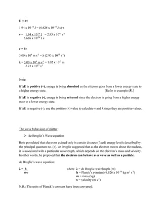 E = hν
1.94 x 10-18
J = (6.626 x 10-34
J s) ν
ν = 1.94 x 10-18
J = 2.93 x 1015
s-1
6.626 x 10-34
J s
c = λν
3.00 x 108
m s-1
= λ (2.93 x 1015
s-1
)
λ = 3.00 x 108
m s-1
= 1.02 x 10-7
m
2.93 x 1015
s-1
Note:
If ΔE is positive (+), energy is being absorbed as the electron goes from a lower energy state to
a higher energy state. [Refer to example (5).]
If ΔE is negative (-), energy is being released since the electron is going from a higher energy
state to a lower energy state.
If ΔE is negative (-), use the positive (+) value to calculate ν and λ since they are positive values.
The wave behaviour of matter
 de Broglie’s Wave equation
Bohr postulated that electrons existed only in certain discrete (fixed) energy levels described by
the principal quantum no. (n). de Broglie suggested that as the electron moves about the nucleus,
it is associated with a particular wavelength, which depends on the electron’s mass and velocity.
In other words, he proposed that the electron can behave as a wave as well as a particle.
de Broglie’s wave equation:
λ = h where λ = de Broglie wavelength (m)
mυ h = Planck’s constant (6.626 x 10-34
kg m2
s-1
)
m = mass (kg)
υ = velocity (m s-1
)
N.B.: The units of Planck’s constant have been converted:
 