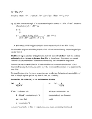 1 J = 1 kg m2 s-2
Therefore: 6.626 x 10-34
J s = (6.626 x 10-34
kg m2
s-2
) s = 6.626 x 10-34
kg m2
s-1
e.g. (6) What is the wavelength of an electron moving with a speed of 5.97 x 106
m s-1
. The mass
of an electron is 9.11 x 10-31
kg.
λ = h
mυ
λ = 6.626 x 10-34
kg m2
s-1
= 1.22 x 10-10
m
(9.11 x 10-31
kg)(5.97 x 106
m s-1
)
 Heisenberg uncertainty principle (this was a major criticism of the Bohr Model)
Because of the proposed wave-like property of the electron, the Heisenberg uncertainty principle
was developed.
The Heisenberg uncertainty principle states that it is impossible to know both the position
and velocity of an electron at the same time. That is, if one knows the position, one cannot
know the velocity and likewise if one knows the velocity, one cannot know the position.
This concept may be extended to the momentum of the electron since momentum is a direct
function of velocity: therefore, one cannot know the position and momentum of an electron at the
same time.
The exact location of an electron in an atom’s space is unknown. Rather there is a probability of
them existing in a given space at any point in time, not a certainty.
To calculate the uncertainty in the position of an electron:
∆x ≥ h or: ∆x ≥ h
4∏m∆υ 4∏∆p
Where: x = distance (m) where p = momentum = mυ
h = Planck’s constant (kg m2
s-1
) (this equation is less frequently
m = mass (kg) used)
υ = velocity (ms-1
)
[∆ means ‘uncertainty’ in these two equations e.g. ∆x means uncertainty in distance]
 