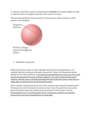 J.J. Thomson called these negatively-charged particles electrons. He used the cathode-ray tubes
to study the electric and magnetic properties of this stream of electrons.
Thomson proposed that the atom consisted of a uniform positive sphere of matter in which
electrons were embedded:
 Rutherford’s experiments
Rutherford studied the angles at which alpha-particles (positively-charged particles) were
scattered/ deflected as they passed through a thin gold foil. Almost all of the particles passed
through the foil without deflection. It was therefore concluded that most of the mass of each gold
atom in the foil and all of its positive charge resided in a very small, extremely dense region
which he called the nucleus. He further postulated that most of the total volume of the atom was
empty space in which electrons moved around the nucleus.
In the α-particle scattering experiment, most of the α-particles passed directly through the gold
foil because they did not encounter the minute nucleus of any of the gold atoms; they merely
passed through the empty space making up the greatest part of all the atoms in the foil.
Occasionally however, an α-particle came close to a gold nucleus and there was repulsion
between the two giving a strong deflection at a large angle.
 