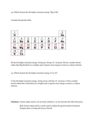 e.g. Which element has the higher ionization energy: Mg or Be?
Consider the periodic table:
Be has the higher ionization energy. Going up a Group, I.E. increases. Be has a smaller atomic
radius than Mg therefore Zeff is higher and it requires more energy to remove a valence electron.
e.g. Which element has the higher ionization energy: Cl or Al?
Cl has the higher ionization energy. Going across a Period, I.E. increases. Cl has a smaller
atomic radius than Al therefore Zeff is higher and it requires more energy to remove a valence
electron.
Summary: Atomic radius and Zeff are inversely related (i.e. as one increases the other decreases)
Both Atomic radius and Zeff can be used to explain the general trend in Ionization
Energies down a Group and across a Period.
 