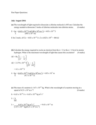 Past Paper Questions:
July/ August 2016
(a) The wavelength of light required to dissociate a chlorine molecule is 493 nm. Calculate the
energy needed to dissociate 2 moles of chlorine molecules into chlorine atoms. (6 marks)
E = hc = (6.63 x 10-34
J s)(3.00 x 108
m s-1
) = 4.03 x 10-19
J
λ (493 x 10-9
m)
E for 2 mols. of Cl2 = 4.03 x 10-19
J x 2 x 6.023 x 1023
= 486 kJ
(b) Calculate the energy required to excite an electron from the n = 2 to the n = 4 level in atomic
hydrogen. What is the maximum wavelength of light that causes this excitation? (4 marks)
ΔE = RH 1 – 1
ni
2
nf
2
ΔE = 2.179 x 10-18
J 1 – 1
(2)2
(4)2
= 4.1 x 10-19
J
λ = hc = (6.63 x 10-34
J s)(3.0 x 108
m s-1
) = 4.85 x 10-7
m
E (4.1 x 10-19
J)
(c) The mass of a neutron is 1.67 x 10-27
kg. What is the wavelength of a neutron moving at a
speed of 4.21 x 103
m s-1
? (6 marks)
h = 6.63 x 10-34
J s = 6.63 x 10-34
kg m2
s-1
λ = h
mυ
λ = 6.63 x 10-34
kg m2
s-1
= 9.43 x 10-11
m
(1.67 x 10-27
kg)(4.21 x 103
m s-1
)
 