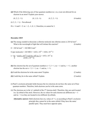 (d) Which if the following sets of four quantum numbers (n, l, m, s) are not allowed for an
electron in an atom? Explain your answer.
(4, 2, 2, +½) (4, 1, 0, -½) (4, 2, 3, +½) (4 marks)
(4, 2, 3, + ½) – Not allowed
If n = 4 and l = 2: m = -2, -1, 0, 1, 2 therefore, m cannot be 3.
December 2015
(a) The energy needed to dissociate a chlorine molecule into chlorine atoms is 243 kJ mol-1
.
What is the wavelength of light that will initiate this reaction? (6 marks)
E = 243 kJ mol-1
= 243 000 J mol-1
E (per molecule) = 243 000 J ÷ 6.02 x 1023
= 4.04 x 10-19
J
λ = hc = (6.63 x 10-34
J s)(3.0 x 108
m s-1
) = 4.92 x 10-7
m
E (4.04 x 10-19
J)
(b) One electron has the set of quantum numbers n = 3, l = 1, ml = -1 and ms = +½ ; another
electron has the set n = 3, l = 1, ml = 1 and ms = +½.
(i) Could the electrons be in the same atom? Explain. (2 marks)
(ii) Could they be in the same orbital? Explain. (2 marks)
(i) Pauli’s exclusion principle holds because the two electrons do not have the same set of four
quantum numbers. Therefore, both electrons can be in the same atom.
(ii) The electrons are in the ‘p’ subshell of the 3rd
electron shell. Therefore, they are each located
in a 3p orbital of the atom. However, the ml values for each electron are different (ml = -1
and ml = 1) so they are located in two different 3p orbitals.
Alternative answer: Both electrons have ms values of +½, so according to Pauli’s exclusion
principle they cannot be in the same orbital if they have the same/
parallel spins. They must have opposite spins.
 