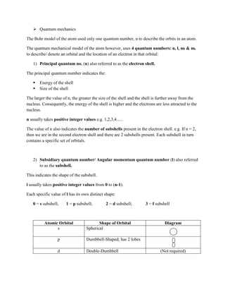  Quantum mechanics
The Bohr model of the atom used only one quantum number, n to describe the orbits in an atom.
The quantum mechanical model of the atom however, uses 4 quantum numbers: n, l, ml & ms
to describe/ denote an orbital and the location of an electron in that orbital:
1) Principal quantum no. (n) also referred to as the electron shell.
The principal quantum number indicates the:
 Energy of the shell
 Size of the shell
The larger the value of n, the greater the size of the shell and the shell is further away from the
nucleus. Consequently, the energy of the shell is higher and the electrons are less attracted to the
nucleus.
n usually takes positive integer values e.g. 1,2,3,4......
The value of n also indicates the number of subshells present in the electron shell. e.g. If n = 2,
then we are in the second electron shell and there are 2 subshells present. Each subshell in turn
contains a specific set of orbitals.
2) Subsidiary quantum number/ Angular momentum quantum number (l) also referred
to as the subshell.
This indicates the shape of the subshell.
l usually takes positive integer values from 0 to (n-1).
Each specific value of l has its own distinct shape:
0 = s subshell; 1 = p subshell; 2 = d subshell; 3 = f subshell
Atomic Orbital Shape of Orbital Diagram
s Spherical
p Dumbbell-Shaped; has 2 lobes
d Double-Dumbbell (Not required)
 