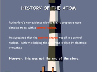 HISTORY OF THE ATOM
Rutherford’s new evidence allowed him to propose a more
detailed model with a central nucleus.
He suggested that the positive charge was all in a central
nucleus. With this holding the electrons in place by electrical
attraction
However, this was not the end of the story.
 
