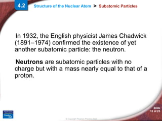 Slide
12 of 25
© Copyright Pearson Prentice Hall
>
Structure of the Nuclear Atom Subatomic Particles
In 1932, the English physicist James Chadwick
(1891–1974) confirmed the existence of yet
another subatomic particle: the neutron.
Neutrons are subatomic particles with no
charge but with a mass nearly equal to that of a
proton.
4.2
 