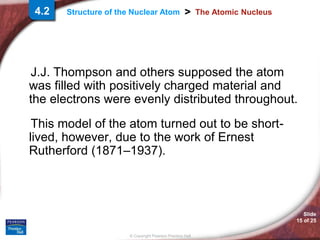 Slide
15 of 25
© Copyright Pearson Prentice Hall
>
Structure of the Nuclear Atom The Atomic Nucleus
J.J. Thompson and others supposed the atom
was filled with positively charged material and
the electrons were evenly distributed throughout.
This model of the atom turned out to be short-
lived, however, due to the work of Ernest
Rutherford (1871–1937).
4.2
 