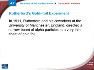 Slide
17 of 25
© Copyright Pearson Prentice Hall
>
Structure of the Nuclear Atom The Atomic Nucleus
Rutherford’s Gold-Foil Experiment
In 1911, Rutherford and his coworkers at the
University of Manchester, England, directed a
narrow beam of alpha particles at a very thin
sheet of gold foil.
4.2
 