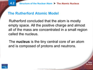 Slide
20 of 25
© Copyright Pearson Prentice Hall
>
Structure of the Nuclear Atom The Atomic Nucleus
The Rutherford Atomic Model
Rutherford concluded that the atom is mostly
empty space. All the positive charge and almost
all of the mass are concentrated in a small region
called the nucleus.
The nucleus is the tiny central core of an atom
and is composed of protons and neutrons.
4.2
 