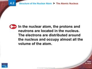 © Copyright Pearson Prentice Hall
Structure of the Nuclear Atom >
Slide
21 of 25
The Atomic Nucleus
In the nuclear atom, the protons and
neutrons are located in the nucleus.
The electrons are distributed around
the nucleus and occupy almost all the
volume of the atom.
4.2
 