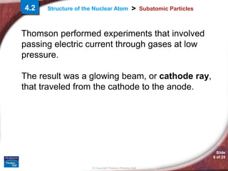 Slide
6 of 25
© Copyright Pearson Prentice Hall
>
Structure of the Nuclear Atom Subatomic Particles
Thomson performed experiments that involved
passing electric current through gases at low
pressure.
The result was a glowing beam, or cathode ray,
that traveled from the cathode to the anode.
4.2
 