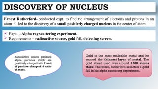 DISCOVERY OF NUCLEUS
Ernest Rutherford- conducted expt. to find the arrangement of electrons and protons in an
atom  led to the discovery of a small positively charged nucleus in the center of atom.
 Expt. – Alpha ray scattering experiment.
 Requirements – radioactive source, gold foil, detecting screen.
Radioactive source produce
alpha particles which are
positively charged with 2 unit
of positive charge & 4 units
of mass.
Gold is the most malleable metal and he
wanted the thinnest layer of metal. The
gold sheet used was around 1000 atoms
thick. Therefore, Rutherford selected a gold
foil in his alpha scattering experiment.
 