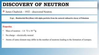 DISCOVERY OF NEUTRON
Expt. - Bombarded Beryllium with alpha particles from the natural radioactive decay of Polonium
 James Chadwick – 1932 – discovered Neutron.
Properties
• Mass of neutron – 1.6 72 x 10⁻²⁴g.
• No charge – electrically neutral.
• Atoms of same element may differ in the number of neutrons leading to the formation of isotopes.
 