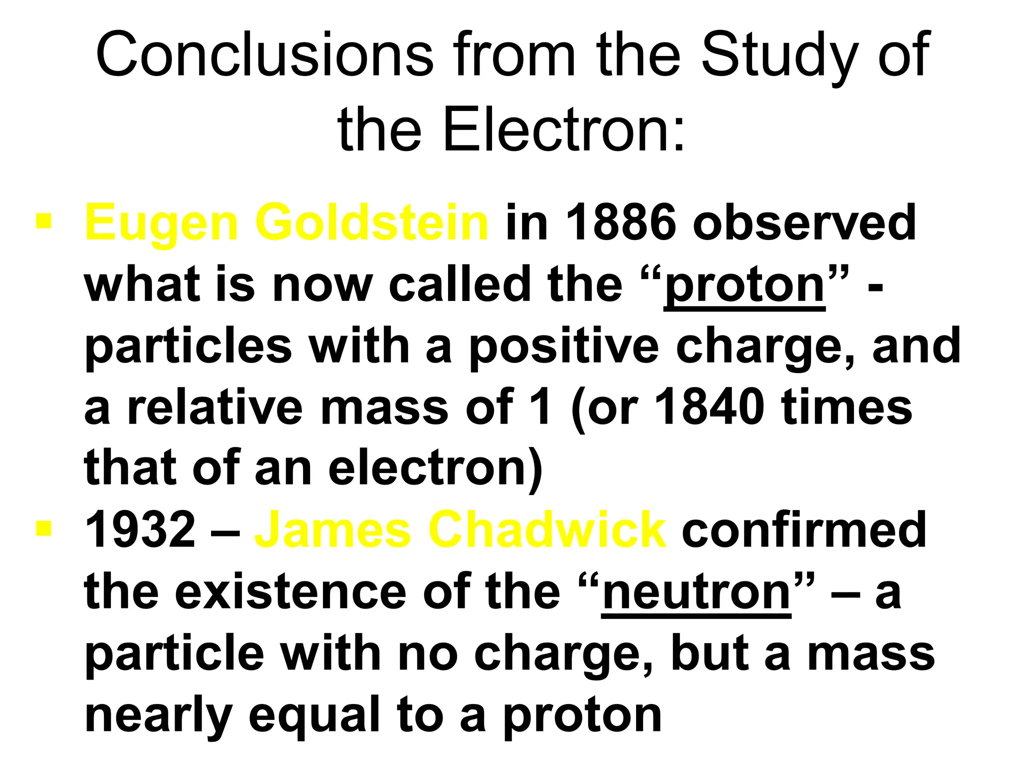 Conclusions from the Study of
the Electron:
 Eugen Goldstein in 1886 observed
what is now called the “proton” -
particles with a positive charge, and
a relative mass of 1 (or 1840 times
that of an electron)
 1932 – James Chadwick confirmed
the existence of the “neutron” – a
particle with no charge, but a mass
nearly equal to a proton
 