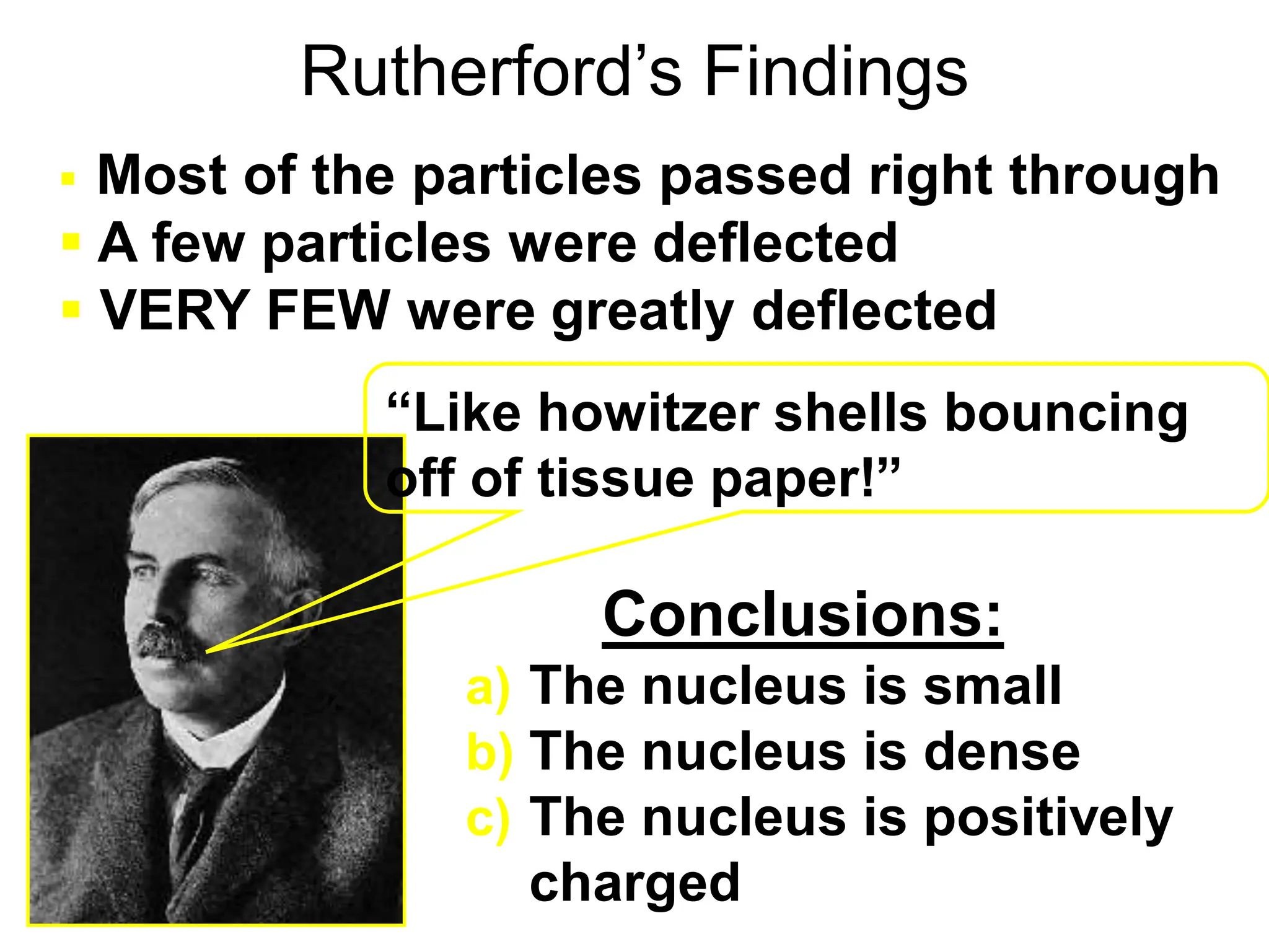 Rutherford’s Findings
a) The nucleus is small
b) The nucleus is dense
c) The nucleus is positively
charged
 Most of the particles passed right through
 A few particles were deflected
 VERY FEW were greatly deflected
“Like howitzer shells bouncing
off of tissue paper!”
Conclusions:
 