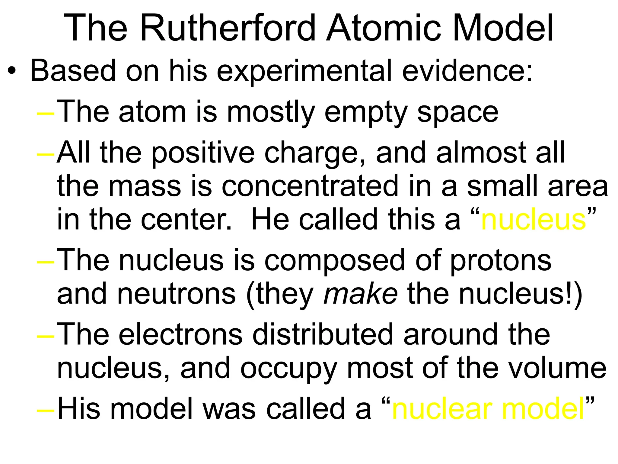 The Rutherford Atomic Model
• Based on his experimental evidence:
–The atom is mostly empty space
–All the positive charge, and almost all
the mass is concentrated in a small area
in the center. He called this a “nucleus”
–The nucleus is composed of protons
and neutrons (they make the nucleus!)
–The electrons distributed around the
nucleus, and occupy most of the volume
–His model was called a “nuclear model”
 
