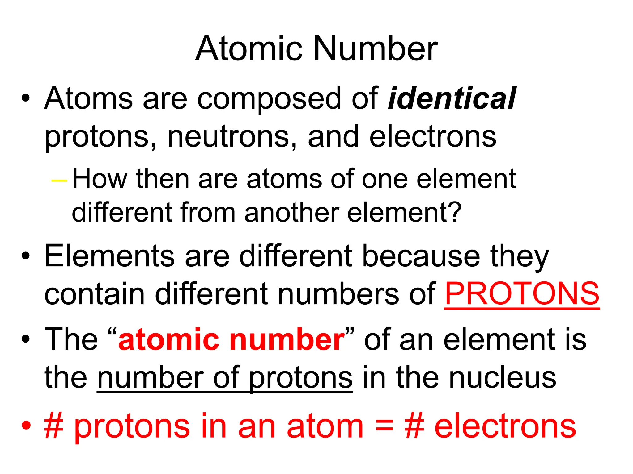 Atomic Number
• Atoms are composed of identical
protons, neutrons, and electrons
– How then are atoms of one element
different from another element?
• Elements are different because they
contain different numbers of PROTONS
• The “atomic number” of an element is
the number of protons in the nucleus
• # protons in an atom = # electrons
 