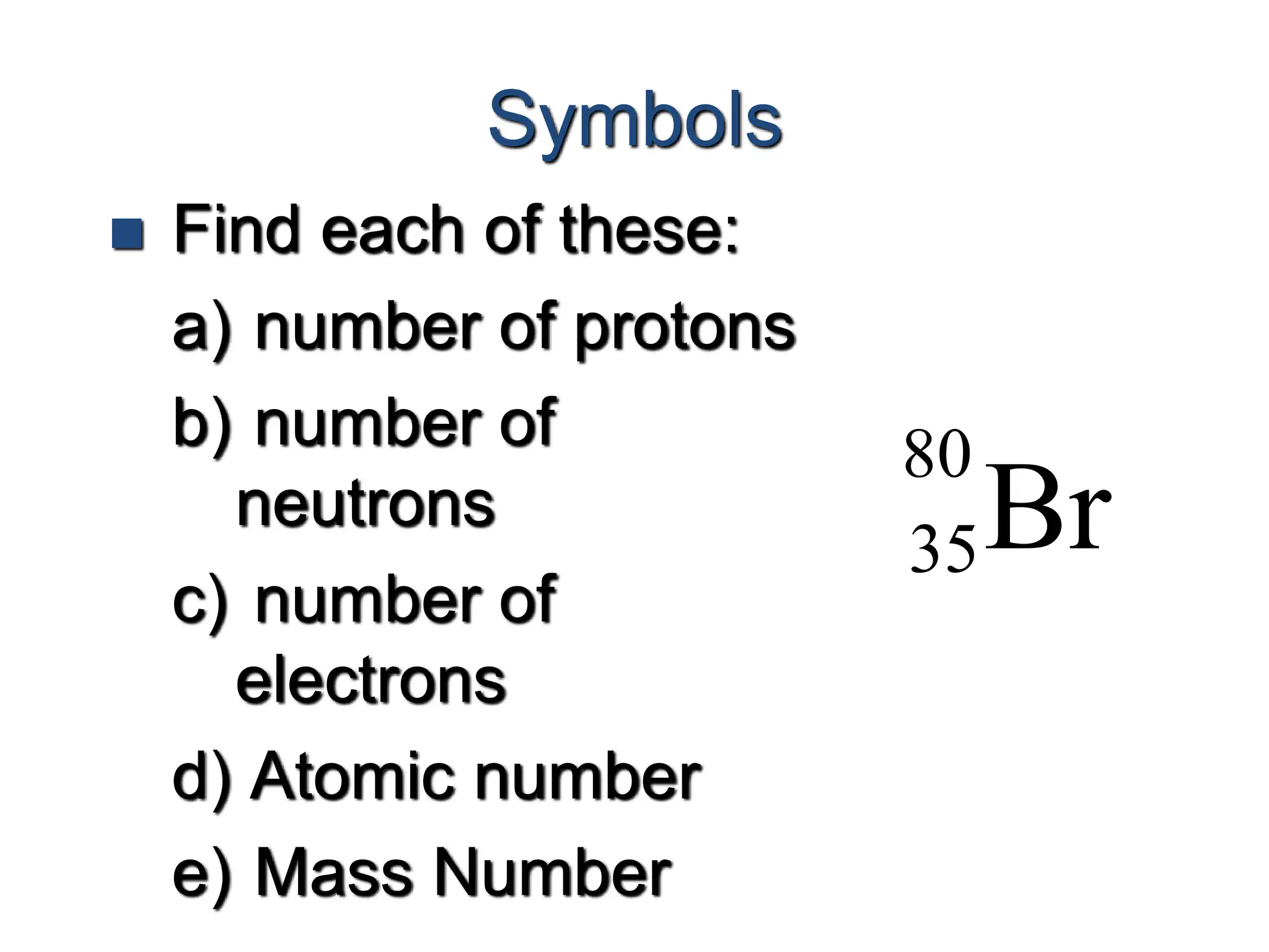 Symbols
 Find each of these:
a) number of protons
b) number of
neutrons
c) number of
electrons
d) Atomic number
e) Mass Number
Br
80
35
 