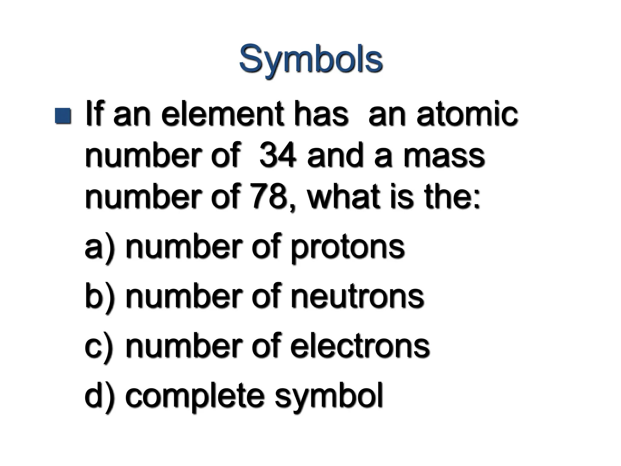 Symbols
 If an element has an atomic
number of 34 and a mass
number of 78, what is the:
a) number of protons
b) number of neutrons
c) number of electrons
d) complete symbol
 