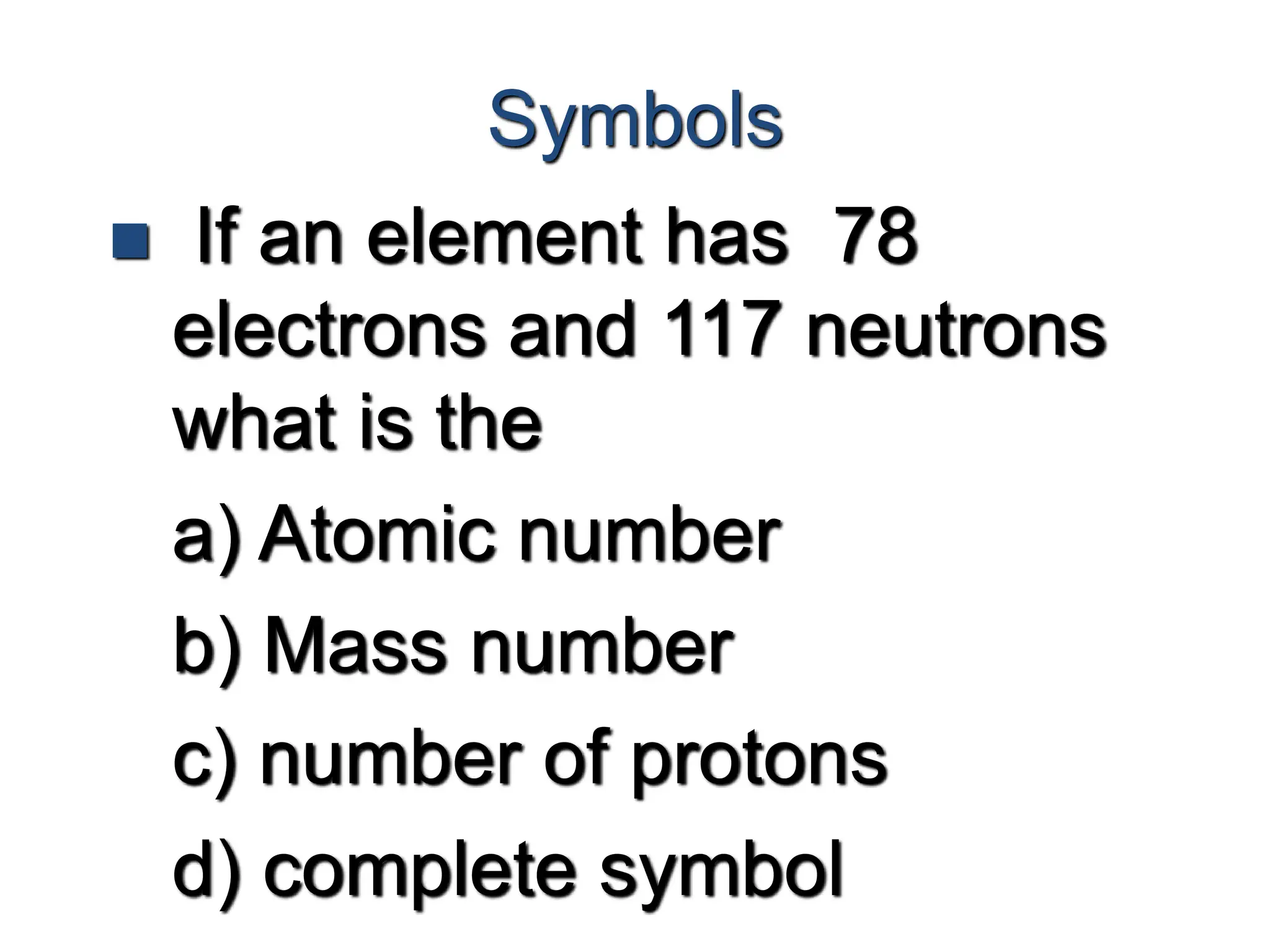 Symbols
 If an element has 78
electrons and 117 neutrons
what is the
a) Atomic number
b) Mass number
c) number of protons
d) complete symbol
 
