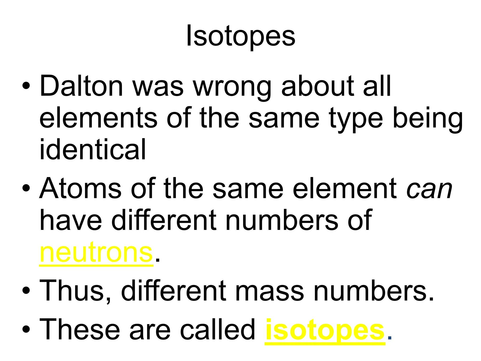 Isotopes
• Dalton was wrong about all
elements of the same type being
identical
• Atoms of the same element can
have different numbers of
neutrons.
• Thus, different mass numbers.
• These are called isotopes.
 